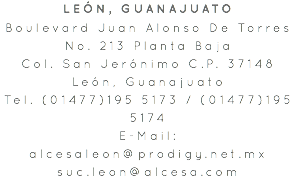 LEÓN, GUANAJUATO Boulevard Juan Alonso De Torres No. 213 Planta Baja Col. San Jerónimo C.P. 37148 León, Guanajuato Tel. (01477)195 5173 / (01477)195 5174 E-Mail: alcesaleon@prodigy.net.mx suc.leon@alcesa.com